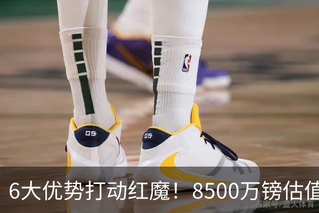 6大优势打动红魔！8500万镑估值严重失算，曼联加码待遇硬抢M费